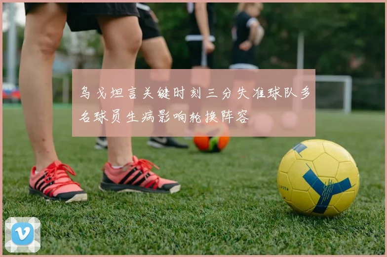 乌戈坦言关键时刻三分失准球队多名球员生病影响轮换阵容