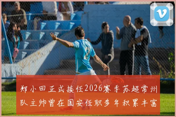 郑小田正式接任2026赛季苏超常州队主帅曾在国安任职多年积累丰富经验