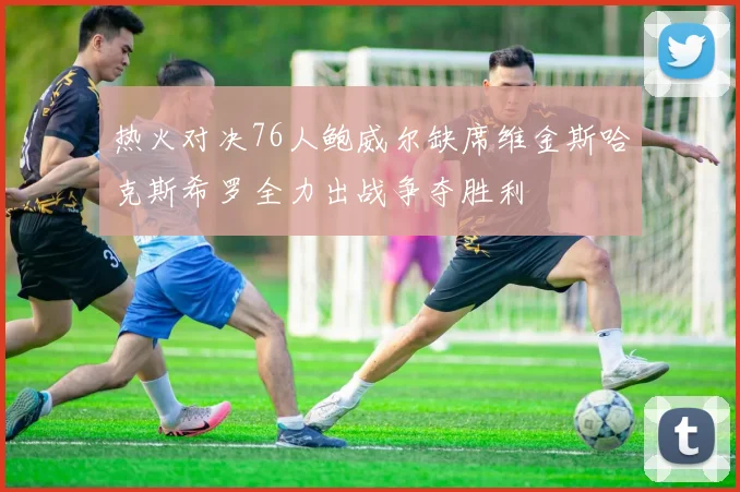 热火对决76人鲍威尔缺席维金斯哈克斯希罗全力出战争夺胜利