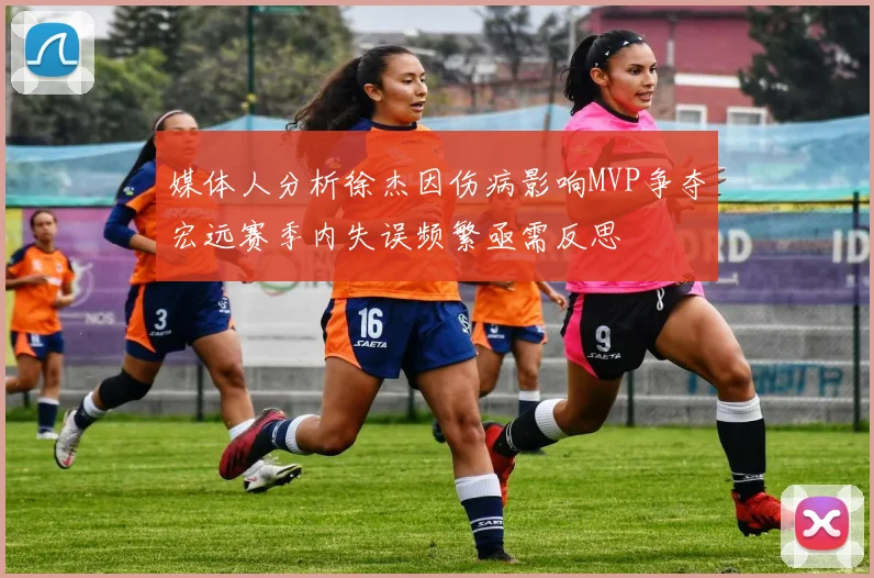 媒体人分析徐杰因伤病影响MVP争夺宏远赛季内失误频繁亟需反思
