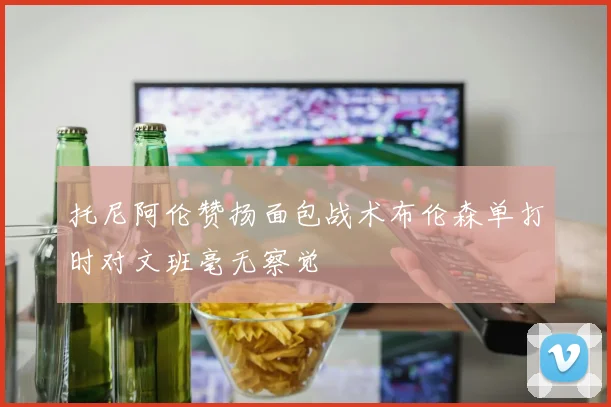 托尼阿伦赞扬面包战术布伦森单打时对文班毫无察觉
