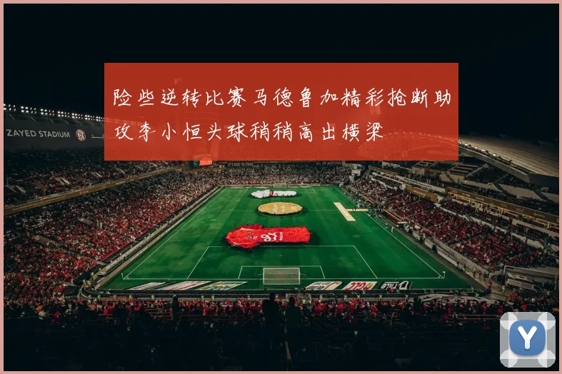 险些逆转比赛马德鲁加精彩抢断助攻李小恒头球稍稍高出横梁