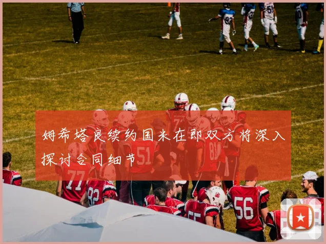 姆希塔良续约国米在即双方将深入探讨合同细节