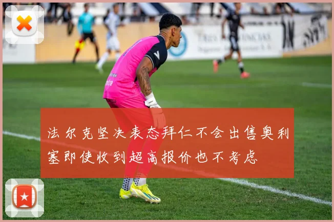 法尔克坚决表态拜仁不会出售奥利塞即使收到超高报价也不考虑