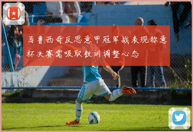 马鲁西奇反思意甲冠军战表现称意杯决赛需吸取教训调整心态