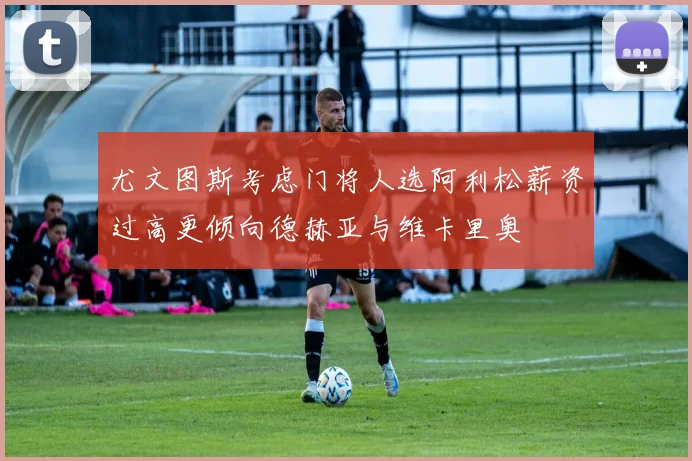 尤文图斯考虑门将人选阿利松薪资过高更倾向德赫亚与维卡里奥