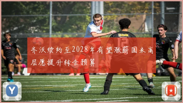 齐沃续约至2028年有望涨薪国米高层愿提升转会预算