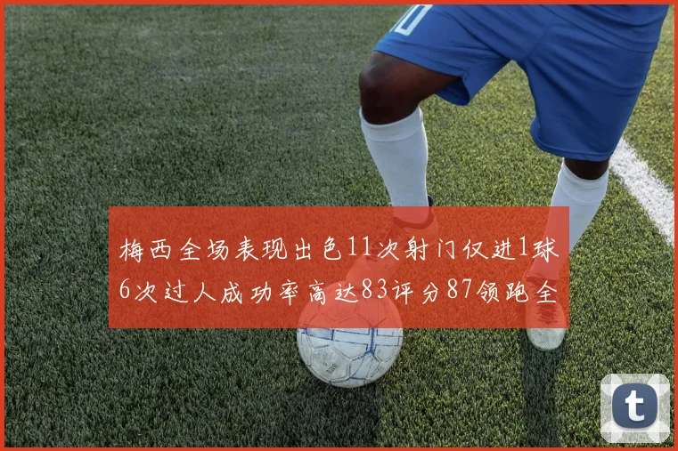 梅西全场表现出色11次射门仅进1球6次过人成功率高达83评分87领跑全场