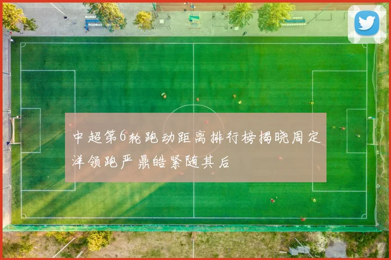 中超第6轮跑动距离排行榜揭晓周定洋领跑严鼎皓紧随其后