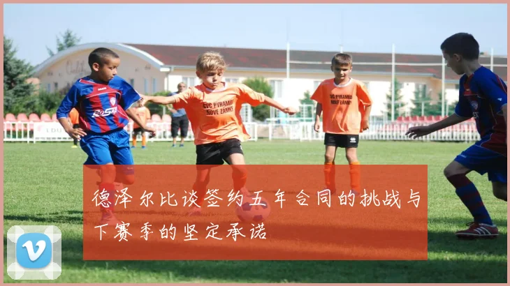 德泽尔比谈签约五年合同的挑战与下赛季的坚定承诺