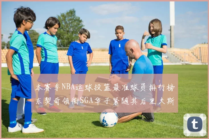 本赛季NBA运球投篮最准球员排行榜东契奇领衔SGA华子紧随其后里夫斯KD表现抢眼